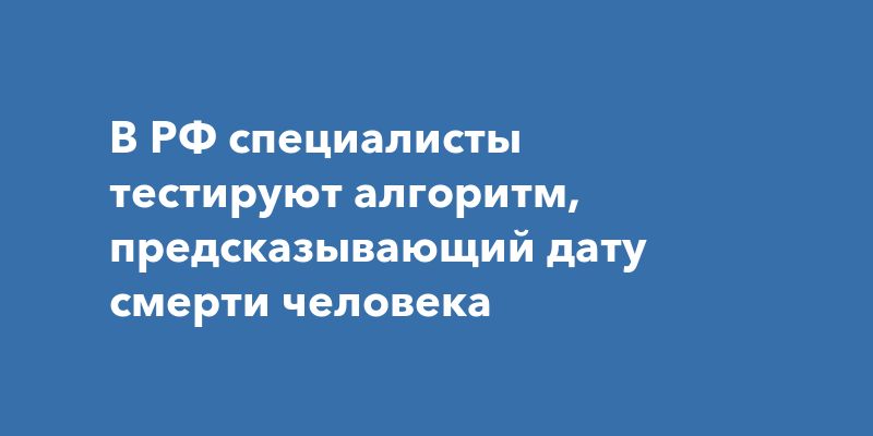 В РФ специалисты тестируют алгоритм, предсказывающий дату смерти человека